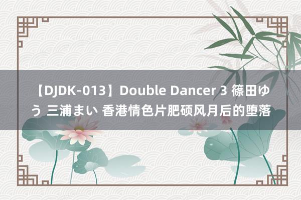 【DJDK-013】Double Dancer 3 篠田ゆう 三浦まい 香港情色片肥硕风月后的堕落