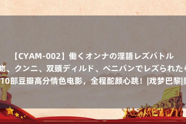 【CYAM-002】働くオンナの淫語レズバトル 2 ～もしも職場で濃厚接吻、クンニ、双頭ディルド、ペニバンでレズられたら～ 10部豆瓣高分情色电影，全程酡颜心跳！|戏梦巴黎|奥斯卡|不羁夜|王佳芝|电