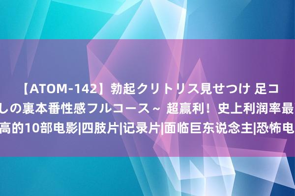 【ATOM-142】勃起クリトリス見せつけ 足コキ回春クリニック ～癒しの裏本番性感フルコース～ 超赢利！史上利润率最高的10部电影|四肢片|记录片|面临巨东说念主|恐怖电影|毒舌讼师|女巫布莱尔