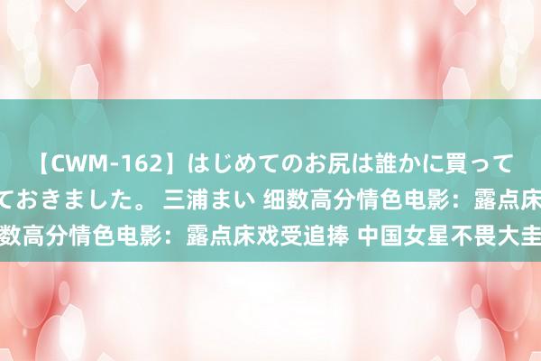 【CWM-162】はじめてのお尻は誰かに買って欲しくて今日までとっておきました。 三浦まい 细数高分情色电影：露点床戏受追捧 中国女星不畏大圭臬