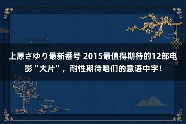 上原さゆり最新番号 2015最值得期待的12部电影“大片”，耐性期待咱们的意语中字！