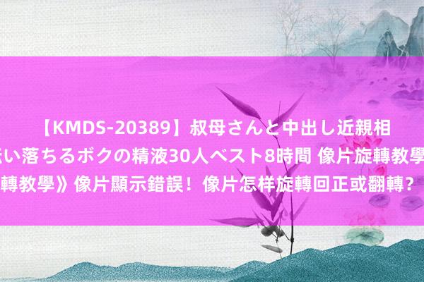 【KMDS-20389】叔母さんと中出し近親相姦 叔母さんの身体を伝い落ちるボクの精液30人ベスト8時間 像片旋轉教學》像片顯示錯誤！像片怎样旋轉回正或翻轉？｜天矽科技網頁設計