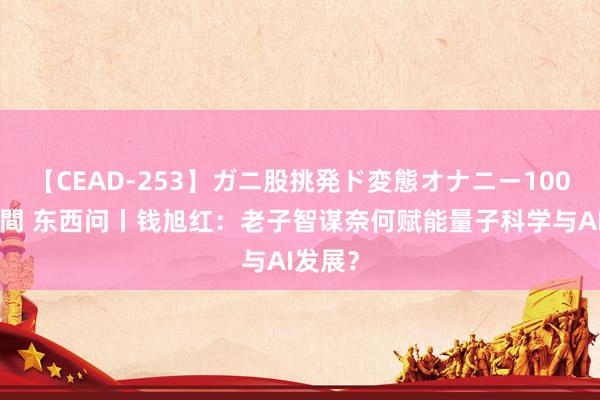 【CEAD-253】ガニ股挑発ド変態オナニー100人8時間 东西问丨钱旭红：老子智谋奈何赋能量子科学与AI发展？