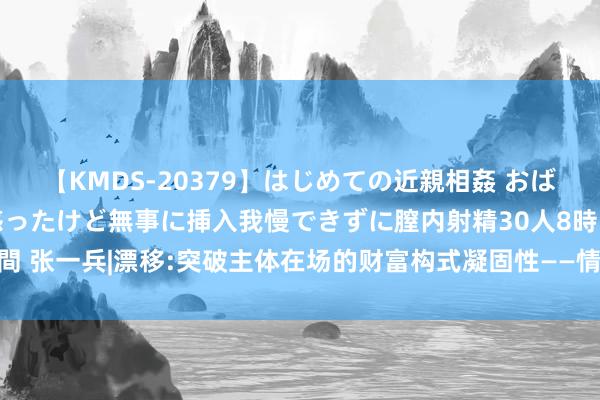 【KMDS-20379】はじめての近親相姦 おばさんの誘いに最初は戸惑ったけど無事に挿入我慢できずに膣内射精30人8時間 张一兵|漂移:突破主体在场的财富构式凝固性——情境见地国际念念潮筹商