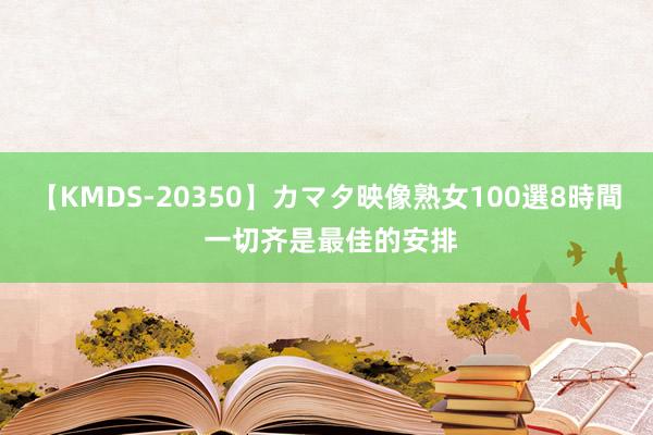 【KMDS-20350】カマタ映像熟女100選8時間 一切齐是最佳的安排