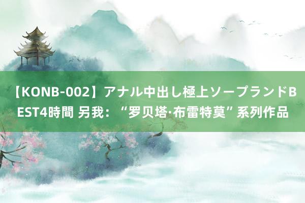 【KONB-002】アナル中出し極上ソープランドBEST4時間 另我：“罗贝塔·布雷特莫”系列作品