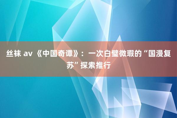 丝袜 av 《中国奇谭》：一次白璧微瑕的“国漫复苏”探索推行