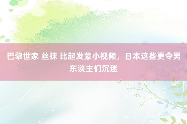 巴黎世家 丝袜 比起发蒙小视频，日本这些更令男东谈主们沉迷