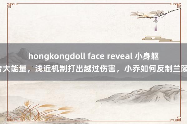 hongkongdoll face reveal 小身躯蕴含大能量，浅近机制打出越过伤害，小乔如何反制兰陵王？