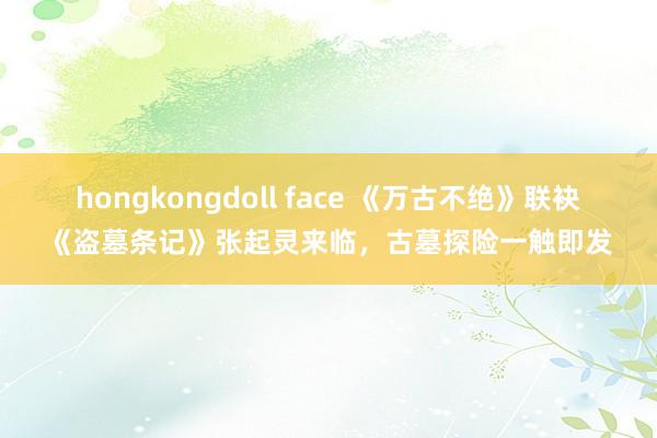 hongkongdoll face 《万古不绝》联袂《盗墓条记》张起灵来临，古墓探险一触即发