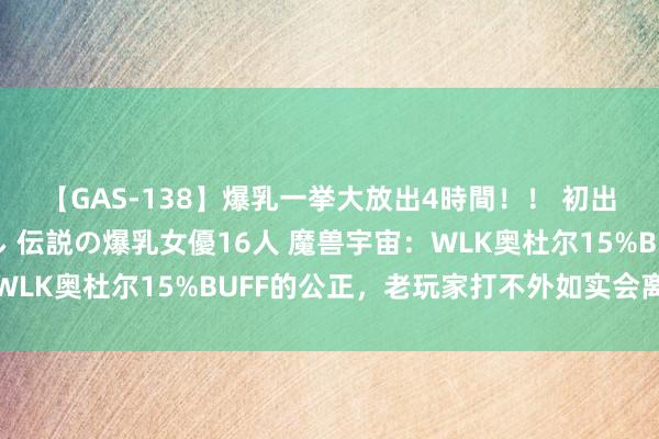 【GAS-138】爆乳一挙大放出4時間！！ 初出し！すべて撮り下ろし 伝説の爆乳女優16人 魔兽宇宙：WLK奥杜尔15%BUFF的公正，老玩家打不外如实会离开游戏