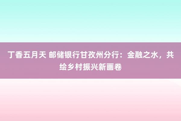 丁香五月天 邮储银行甘孜州分行：金融之水，共绘乡村振兴新画卷