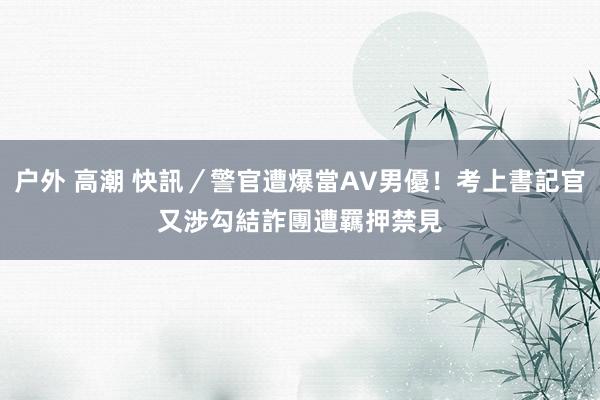 户外 高潮 快訊／警官遭爆當AV男優！考上書記官又涉勾結詐團　遭羈押禁見