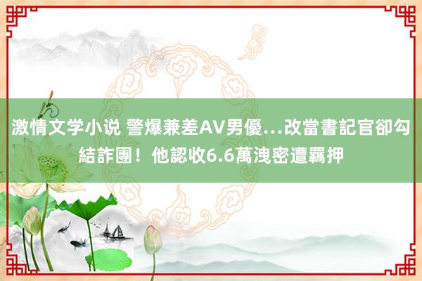 激情文学小说 警爆兼差AV男優…改當書記官卻勾結詐團！他認收6.6萬洩密遭羈押