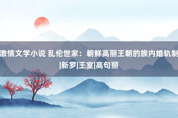 激情文学小说 乱伦世家：朝鲜高丽王朝的族内婚轨制|新罗|王室|高句丽