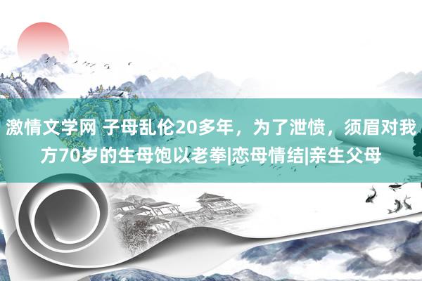 激情文学网 子母乱伦20多年，为了泄愤，须眉对我方70岁的生母饱以老拳|恋母情结|亲生父母