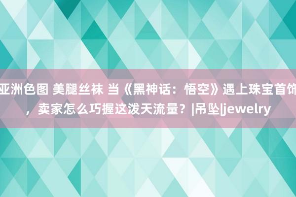 亚洲色图 美腿丝袜 当《黑神话：悟空》遇上珠宝首饰，卖家怎么巧握这泼天流量？|吊坠|jewelry