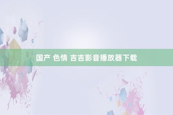 国产 色情 吉吉影音播放器下载