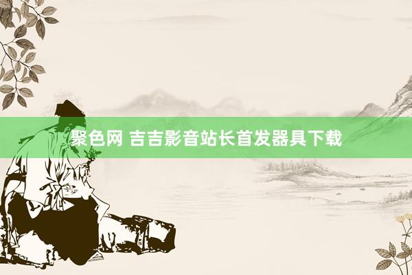 聚色网 吉吉影音站长首发器具下载