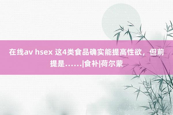 在线av hsex 这4类食品确实能提高性欲，但前提是……|食补|荷尔蒙