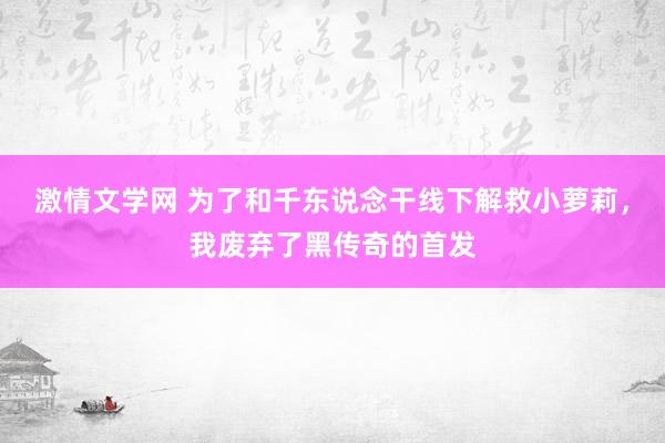 激情文学网 为了和千东说念干线下解救小萝莉，我废弃了黑传奇的首发