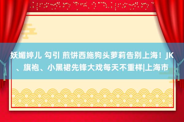 妖媚婷儿 勾引 煎饼西施狗头萝莉告别上海！JK、旗袍、小黑裙先锋大戏每天不重样|上海市