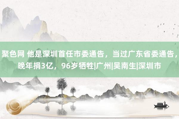 聚色网 他是深圳首任市委通告，当过广东省委通告，晚年捐3亿，96岁牺牲|广州|吴南生|深圳市