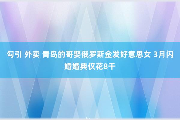 勾引 外卖 青岛的哥娶俄罗斯金发好意思女 3月闪婚婚典仅花8千