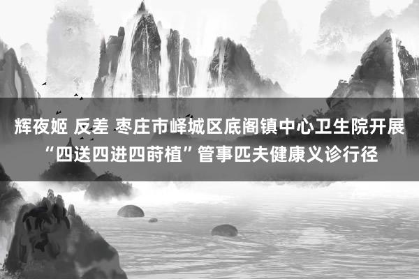 辉夜姬 反差 枣庄市峄城区底阁镇中心卫生院开展“四送四进四莳植”管事匹夫健康义诊行径