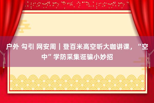 户外 勾引 网安周｜登百米高空听大咖讲课，“空中”学防采集诳骗小妙招