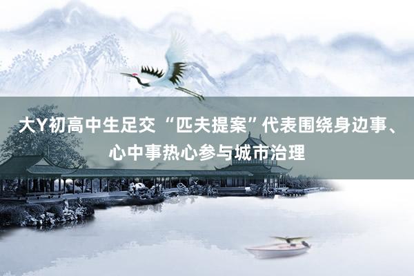 大Y初高中生足交 “匹夫提案”代表围绕身边事、心中事热心参与城市治理