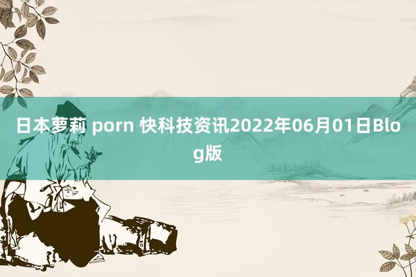 日本萝莉 porn 快科技资讯2022年06月01日Blog版