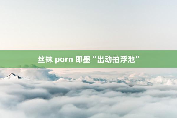 丝袜 porn 即墨“出动拍浮池”