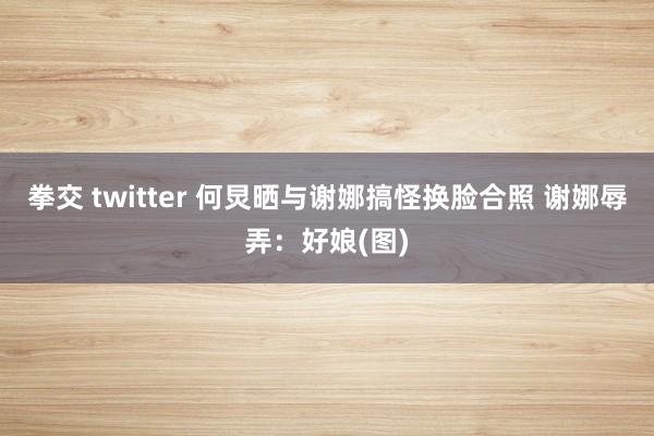 拳交 twitter 何炅晒与谢娜搞怪换脸合照 谢娜辱弄：好娘(图)