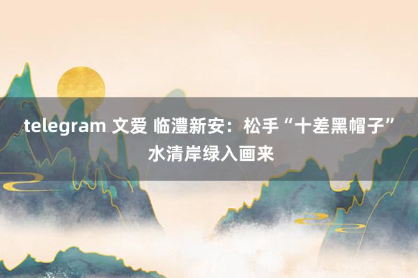 telegram 文爱 临澧新安：松手“十差黑帽子” 水清岸绿入画来