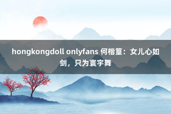 hongkongdoll onlyfans 何楷篁：女儿心如剑，只为寰宇舞