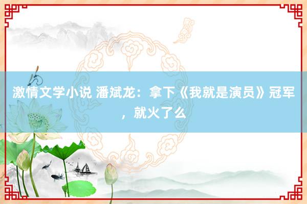 激情文学小说 潘斌龙：拿下《我就是演员》冠军，就火了么