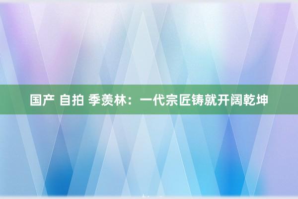 国产 自拍 季羡林：一代宗匠铸就开阔乾坤