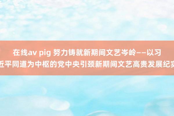 在线av pig 努力铸就新期间文艺岑岭——以习近平同道为中枢的党中央引颈新期间文艺高贵发展纪实