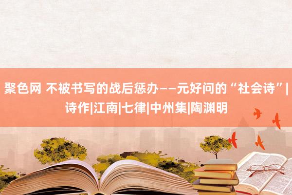 聚色网 不被书写的战后惩办——元好问的“社会诗”|诗作|江南|七律|中州集|陶渊明