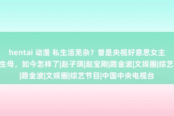 hentai 动漫 私生活芜杂？曾是央视好意思女主握，被传是陈坤犬子生母，如今怎样了|赵子琪|赵宝刚|路金波|文娱圈|综艺节目|中国中央电视台