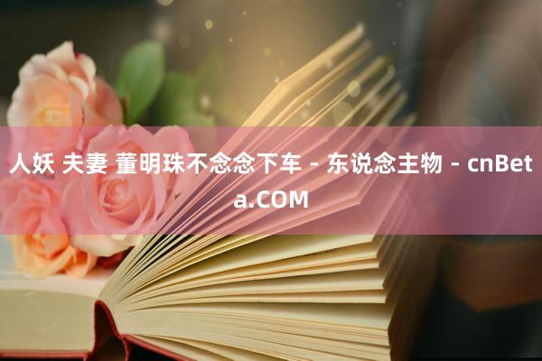 人妖 夫妻 董明珠不念念下车 - 东说念主物 - cnBeta.COM