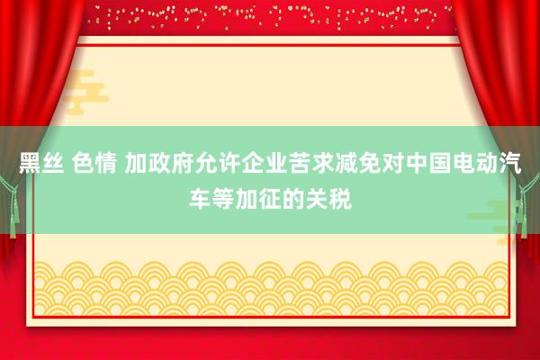 黑丝 色情 加政府允许企业苦求减免对中国电动汽车等加征的关税