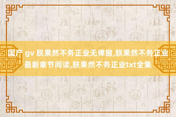 国产 gv 朕果然不务正业无弹窗，朕果然不务正业最新章节阅读，朕果然不务正业txt全集