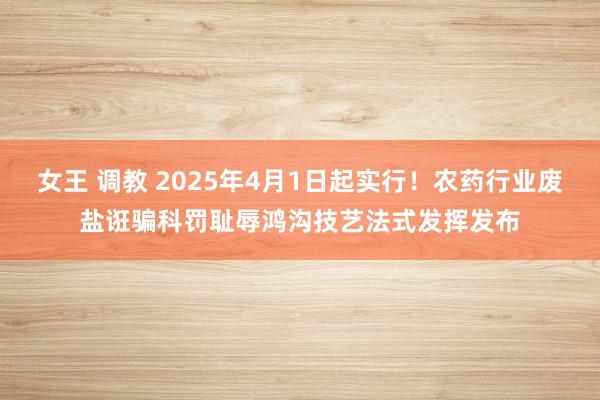 女王 调教 2025年4月1日起实行！农药行业废盐诳骗科罚耻辱鸿沟技艺法式发挥发布