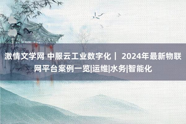 激情文学网 中服云工业数字化｜ 2024年最新物联网平台案例一览|运维|水务|智能化