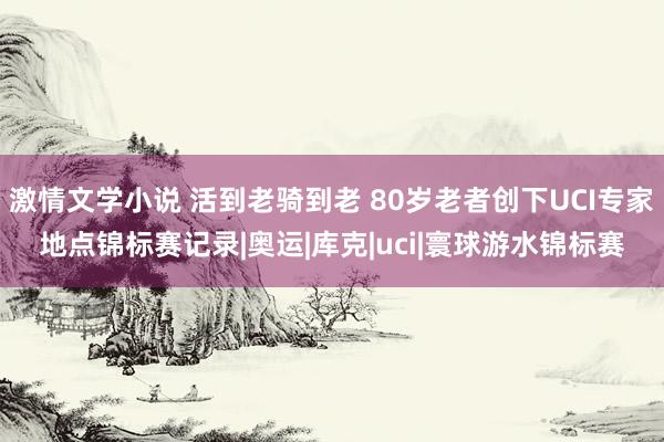 激情文学小说 活到老骑到老 80岁老者创下UCI专家地点锦标赛记录|奥运|库克|uci|寰球游水锦标赛