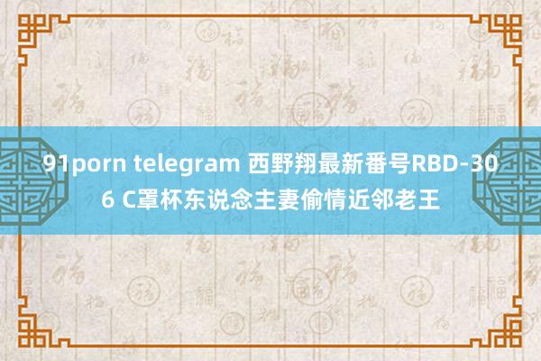 91porn telegram 西野翔最新番号RBD-306 C罩杯东说念主妻偷情近邻老王