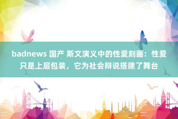 badnews 国产 斯文演义中的性爱刻画：性爱只是上层包装，它为社会辩说搭建了舞台