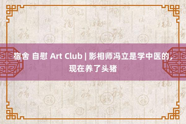 宿舍 自慰 Art Club | 影相师冯立是学中医的，现在养了头猪